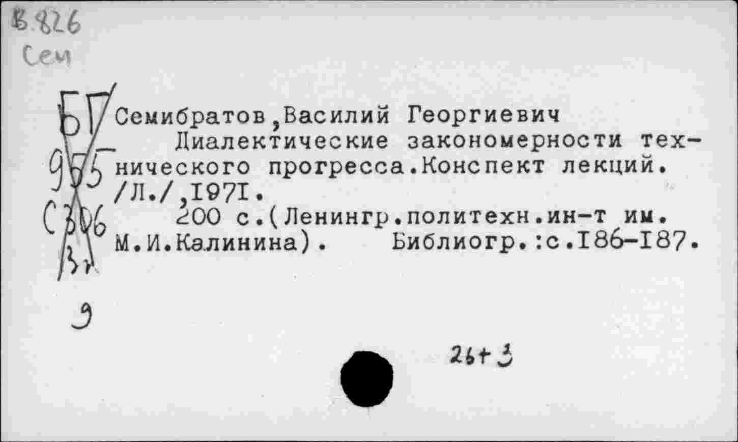 ﻿Се и
Н I/Семибратов , Василий Георгиевич
У/_ Диалектические закономерности тех-нического прогресса .Конспект лекций.
ЛГ /Л./,1971.
(_	г 00 с.(Ленингр.политехи.ин-т им.
М. И. Калинина) .	Библиогр. :с .186-187.
26^-3